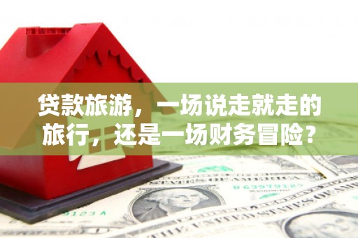 德宏贷款旅游，一场说走就走的旅行，还是一场财务冒险？