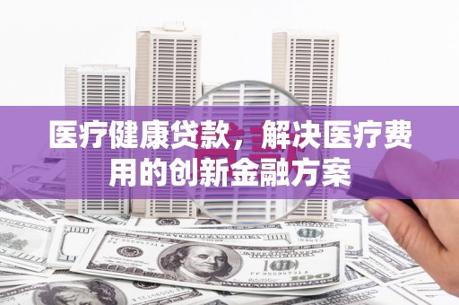 德宏医疗健康贷款，解决医疗费用的创新金融方案