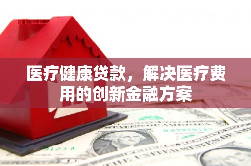 德宏医疗健康贷款，解决医疗费用的创新金融方案
