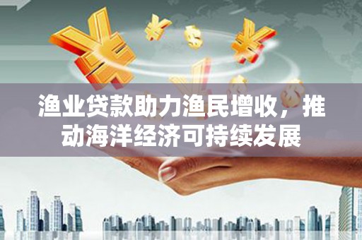 德宏渔业贷款助力渔民增收，推动海洋经济可持续发展
