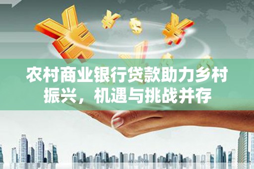 德宏农村商业银行贷款助力乡村振兴，机遇与挑战并存